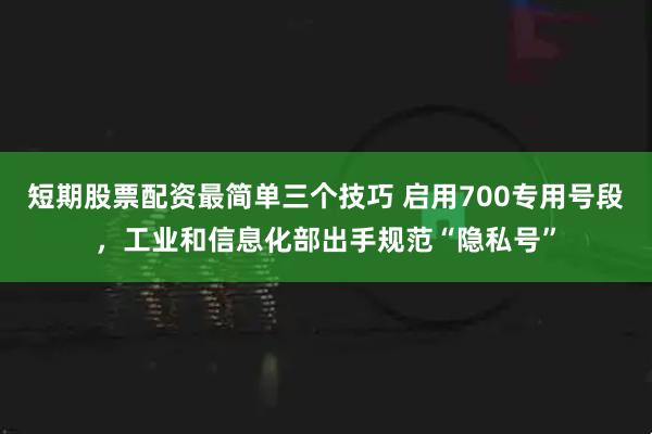 短期股票配资最简单三个技巧 启用700专用号段，工业和信息化部出手规范“隐私号”