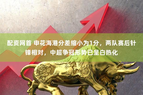 配资网首 申花海港分差缩小为1分，两队赛后针锋相对，中超争冠形势已呈白热化
