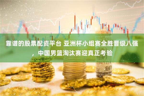 靠谱的股票配资平台 亚洲杯小组赛全胜晋级八强，中国男篮淘汰赛迎真正考验