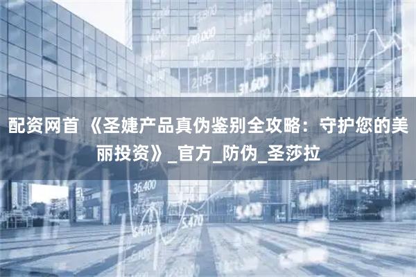 配资网首 《圣婕产品真伪鉴别全攻略：守护您的美丽投资》_官方_防伪_圣莎拉