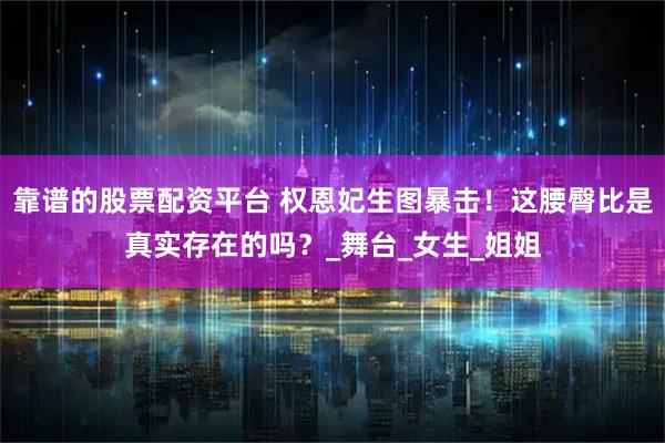 靠谱的股票配资平台 权恩妃生图暴击！这腰臀比是真实存在的吗？_舞台_女生_姐姐