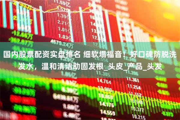 国内股票配资实盘排名 细软塌福音！好口碑防脱洗发水，温和清洁助固发根_头皮_产品_头发
