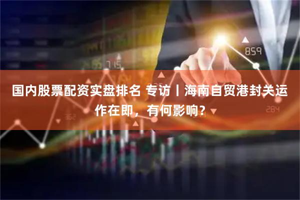 国内股票配资实盘排名 专访丨海南自贸港封关运作在即，有何影响？