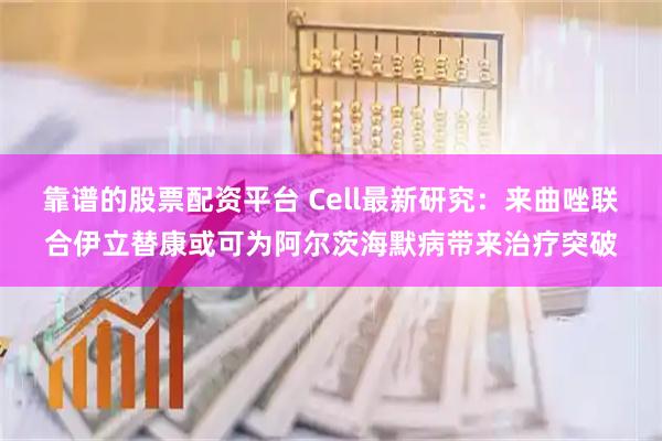 靠谱的股票配资平台 Cell最新研究：来曲唑联合伊立替康或可为阿尔茨海默病带来治疗突破