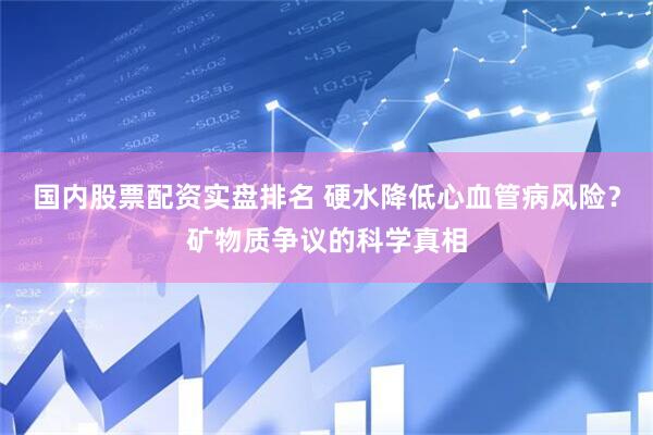 国内股票配资实盘排名 硬水降低心血管病风险？矿物质争议的科学真相