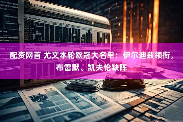 配资网首 尤文本轮欧冠大名单：伊尔迪兹领衔，布雷默、凯夫伦缺阵