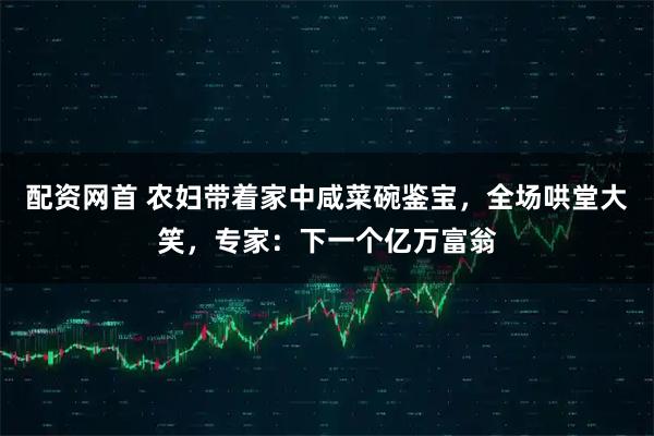 配资网首 农妇带着家中咸菜碗鉴宝，全场哄堂大笑，专家：下一个亿万富翁