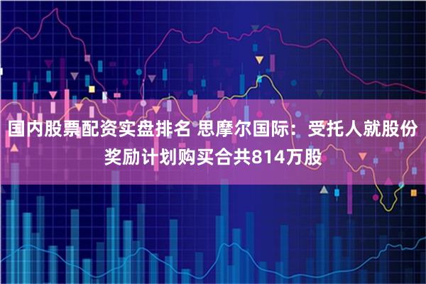 国内股票配资实盘排名 思摩尔国际:受托人就股份奖励计划购买合共814万股