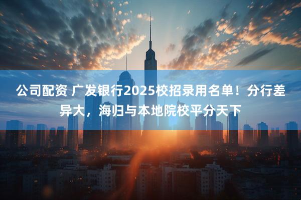 公司配资 广发银行2025校招录用名单！分行差异大，海归与本地院校平分天下