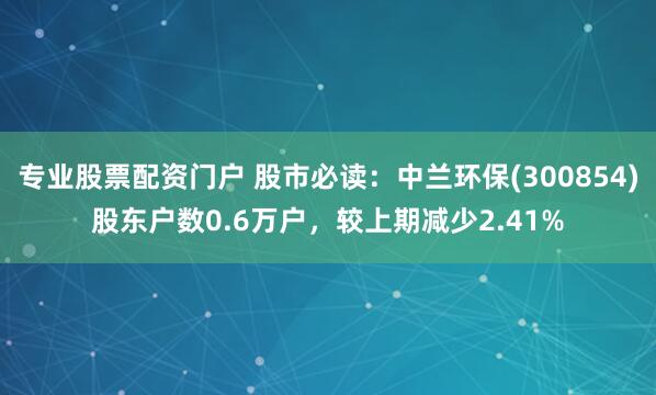 专业股票配资门户 股市必读:中兰环保(300854)股东户数0.6万户,较上期减少2.41%