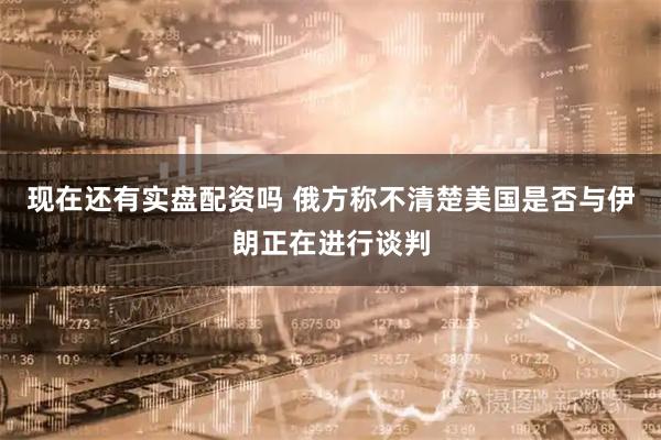 现在还有实盘配资吗 俄方称不清楚美国是否与伊朗正在进行谈判