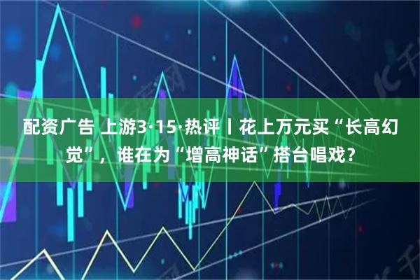 配资广告 上游3·15·热评丨花上万元买“长高幻觉”,谁在为“增高神话”搭台唱戏?