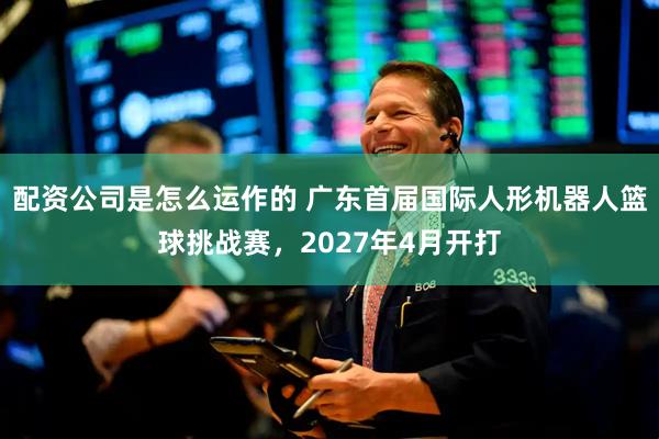 配资公司是怎么运作的 广东首届国际人形机器人篮球挑战赛，2027年4月开打